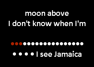 moon above
I don't know when I'm

OOOOOOOOOOOOOOOOOO

0 0 0 0 I see Jamaica