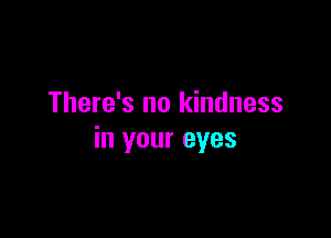 There's no kindness

in your eyes