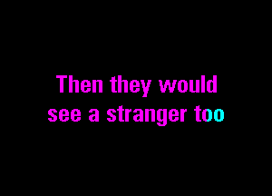 Then they would

see a stranger too