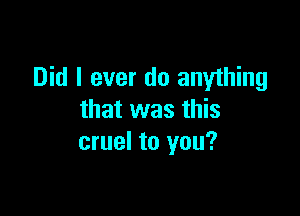 Did I ever do anything

that was this
cruel to you?