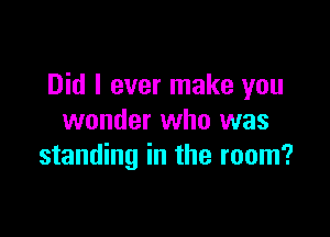 Did I ever make you

wonder who was
standing in the room?