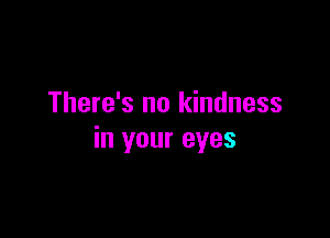 There's no kindness

in your eyes