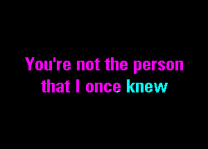 You're not the person

that I once knew