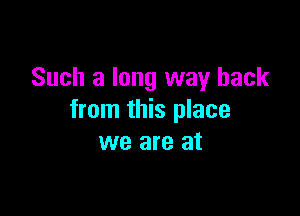 Such a long way back

from this place
we are at