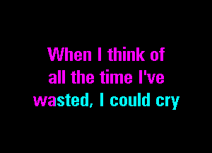 When I think of

all the time I've
wasted, I could cryr