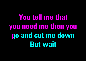 You tell me that
you need me then you

go and cut me down
But wait