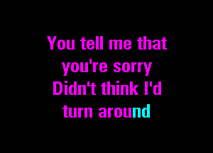 You tell me that
you're sorry

Didn't think I'd
turn around