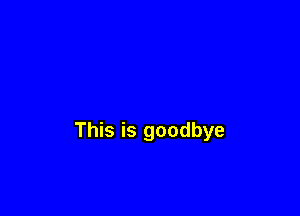 This is goodbye