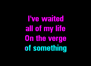 I've waited
all of my life

On the verge
of something