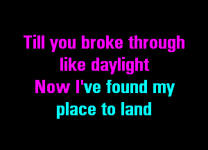 Till you broke through
like daylight

Now I've found my
place to land