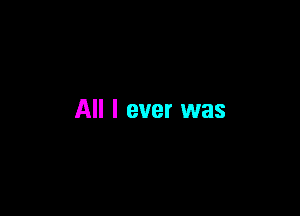 All I ever was