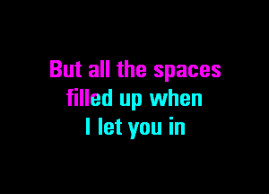 But all the spaces

filled up when
I let you in