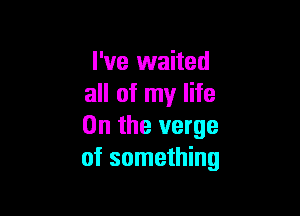 I've waited
all of my life

On the verge
of something