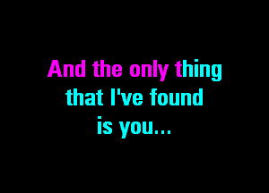 And the only thing

that I've found
is you...