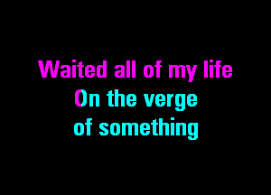 Waited all of my life

On the verge
of something