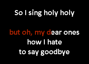 So I sing holy holy

but oh, my dear ones
how I hate
to say goodbye