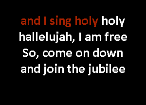 and I sing holy holy
hallelujah, I am free

So, come on down
and join the jubilee