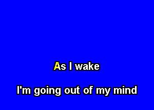 As I wake

I'm going out of my mind