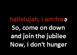 hallelujah, I am free

So, come on down
and join the jubilee
Now, I don't hunger