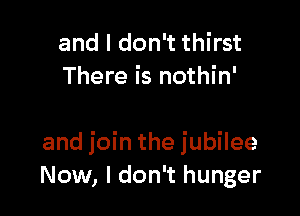 and I don't thirst
There is nothin'

and join the jubilee
Now, I don't hunger