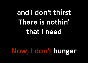 and I don't thirst
There is nothin'
that I need

Now, I don't hunger