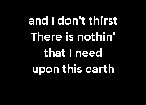 and I don't thirst
There is nothin'

that I need
upon this earth