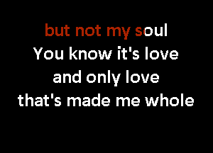 but not my soul
You know it's love

and only love
that's made me whole