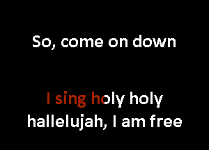So, come on down

I sing holy holy
hallelujah, I am free