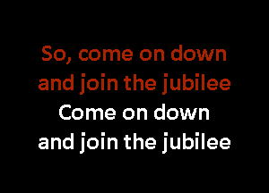 So, come on down
and join the jubilee

Come on down
and join the jubilee
