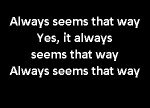 Always seems that way
Yes, it always

seems that way
Always seems that way