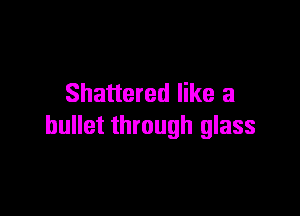 Shattered like a

bullet through glass