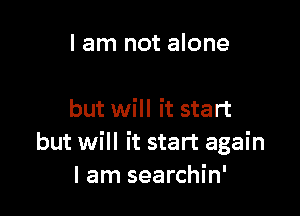 I am not alone

but will it start
but will it start again
I am searchin'