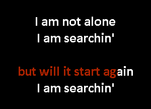 I am not alone
I am searchin'

but will it start again
I am searchin'