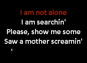 I am not alone

I am searchin'
Please, show me some
Saw a mother screamin'