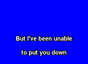 But I've been unable

to put you down