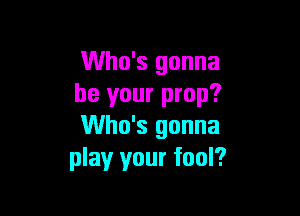 Who's gonna
be your prop?

Who's gonna
play your fool?