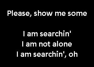 Please, show me some

I am searchin'
I am not alone
I am searchin', oh