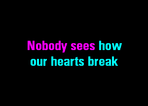 Nobody sees how

our hearts break