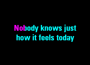 Nobody knows iust

how it feels today