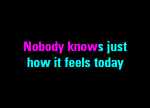 Nobody knows iust

how it feels today