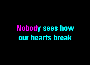 Nobody sees how

our hearts break