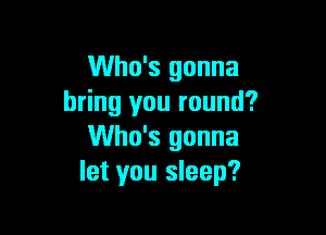 Who's gonna
bring you round?

Who's gonna
let you sleep?
