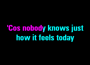 'Cos nobody knows iust

how it feels today