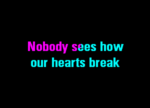 Nobody sees how

our hearts break