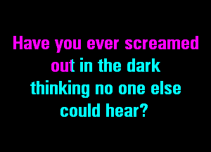 Have you ever screamed
out in the dark
thinking no one else
could hear?