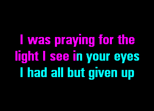 I 1was praying for the
light I see in your eyes
I had all but given up