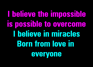 I believe the impossible
is possible to overcome
I believe in miracles
Born from love in
everyone