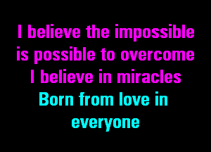 I believe the impossible
is possible to overcome
I believe in miracles
Born from love in
everyone