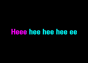 Heee hee hee hee ee