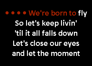 0 0 0 0 We're born to fly
So let's keep livin'
'til it all falls down
Let's close our eyes
and let the moment